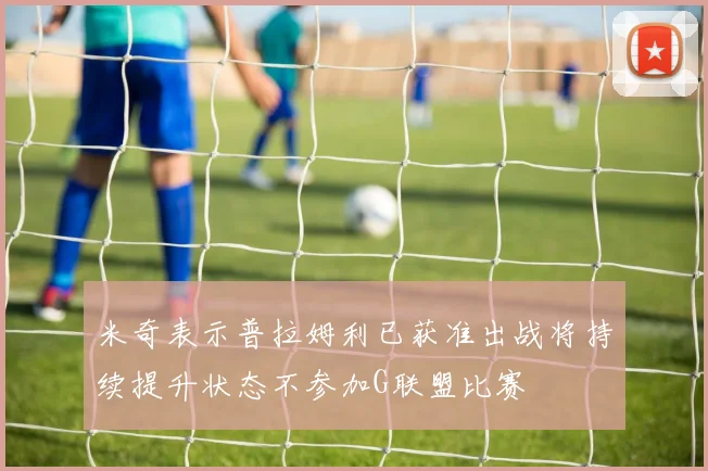 米奇表示普拉姆利已获准出战将持续提升状态不参加G联盟比赛