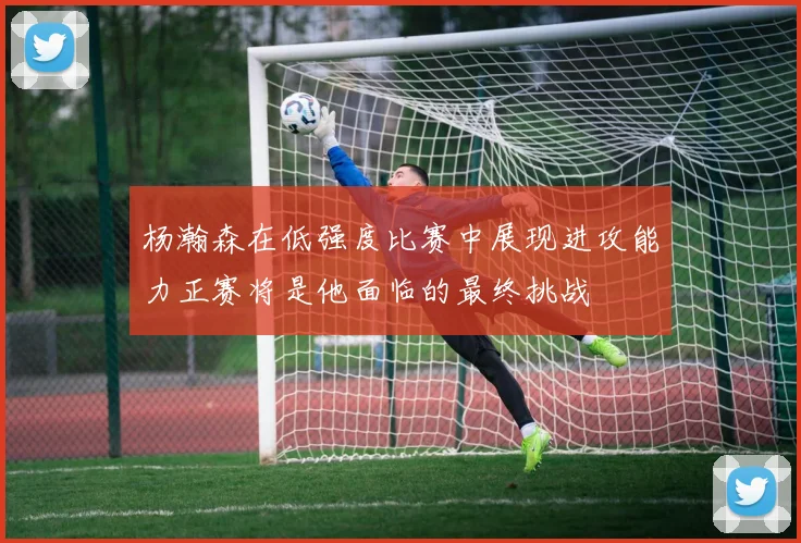杨瀚森在低强度比赛中展现进攻能力正赛将是他面临的最终挑战