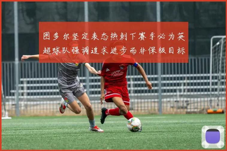 图多尔坚定表态热刺下赛季必为英超球队强调追求进步而非保级目标