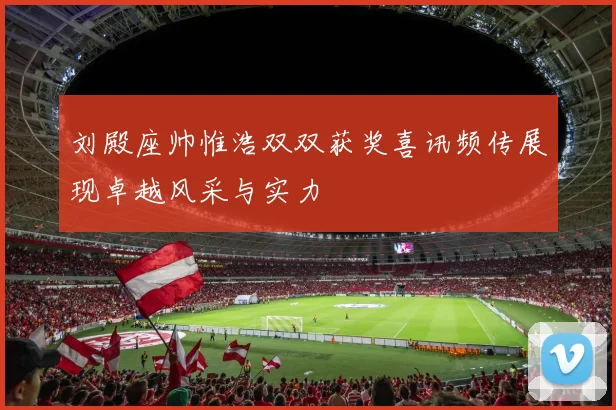 刘殿座帅惟浩双双获奖喜讯频传展现卓越风采与实力