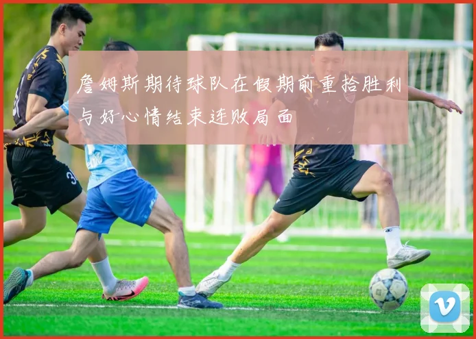 詹姆斯期待球队在假期前重拾胜利与好心情结束连败局面