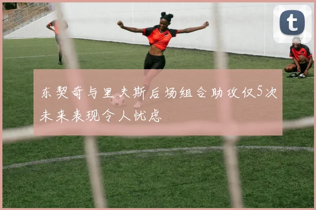 东契奇与里夫斯后场组合助攻仅5次未来表现令人忧虑