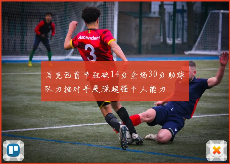 马克西首节狂砍14分全场30分助球队力挫对手展现超强个人能力