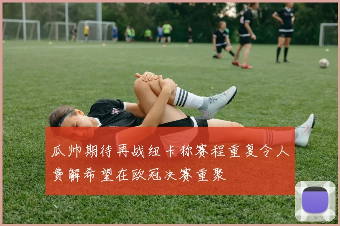瓜帅期待再战纽卡称赛程重复令人费解希望在欧冠决赛重聚