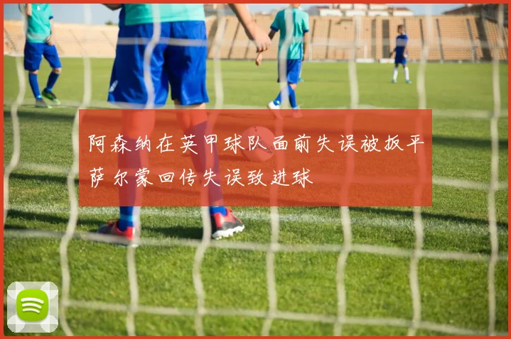 阿森纳在英甲球队面前失误被扳平萨尔蒙回传失误致进球
