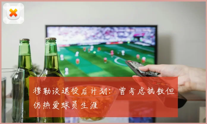 穆勒谈退役后计划：曾考虑执教但仍热爱球员生涯