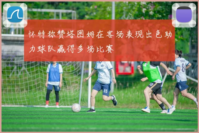 怀特称赞塔图姆在客场表现出色助力球队赢得多场比赛