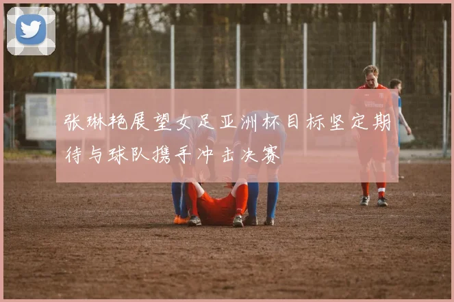 张琳艳展望女足亚洲杯目标坚定期待与球队携手冲击决赛
