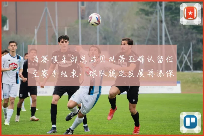 马赛俱乐部总监贝纳蒂亚确认留任至赛季结束，球队稳定发展再添保障