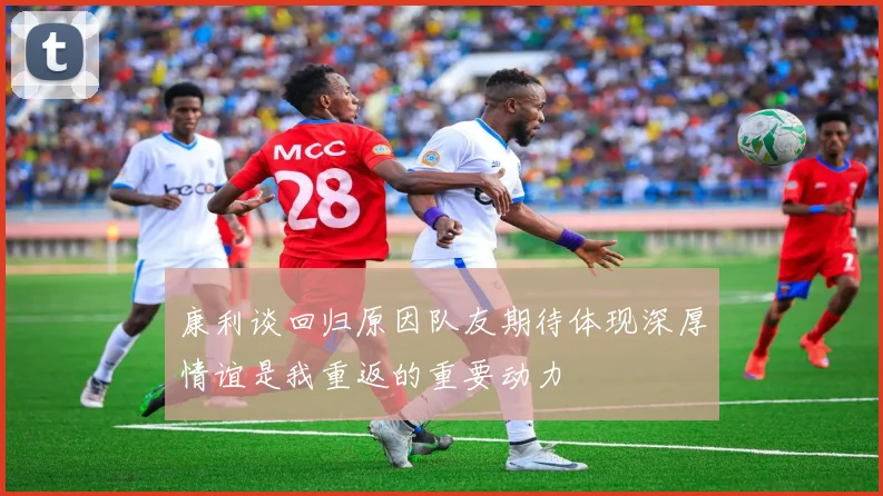 康利谈回归原因队友期待体现深厚情谊是我重返的重要动力