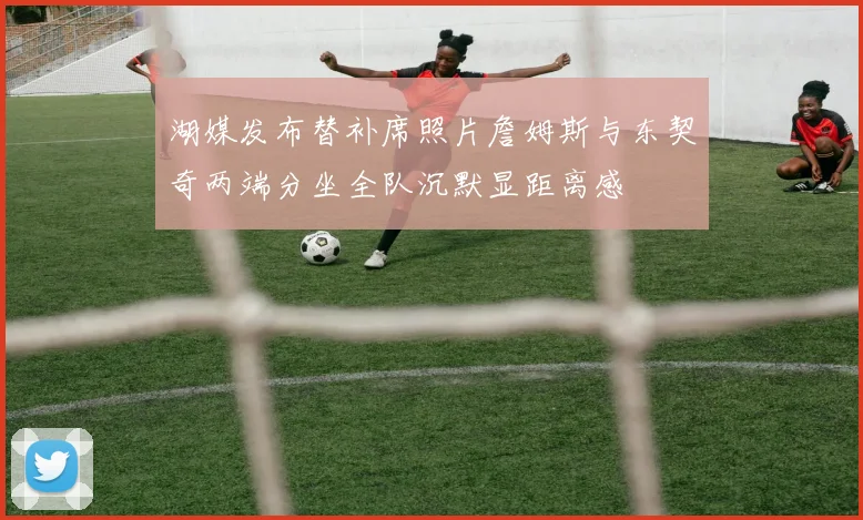 湖媒发布替补席照片詹姆斯与东契奇两端分坐全队沉默显距离感