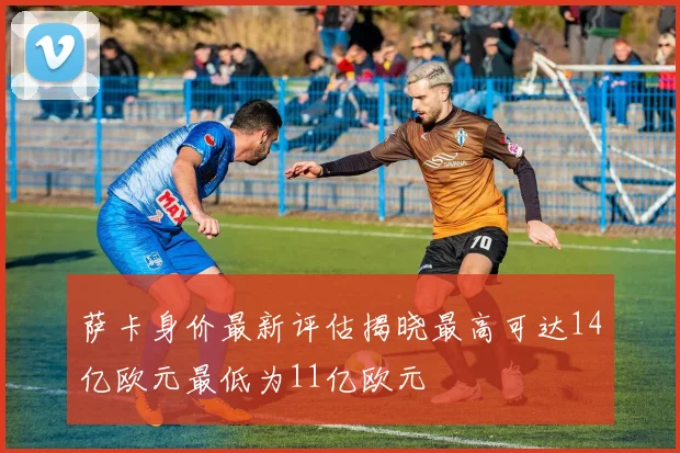 萨卡身价最新评估揭晓最高可达14亿欧元最低为11亿欧元