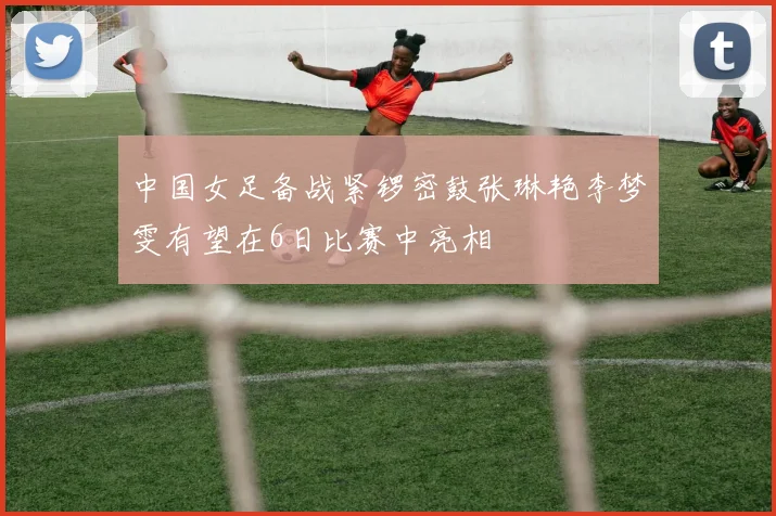 中国女足备战紧锣密鼓张琳艳李梦雯有望在6日比赛中亮相