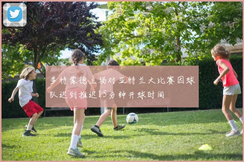 多特蒙德主场对亚特兰大比赛因球队迟到推迟15分钟开球时间