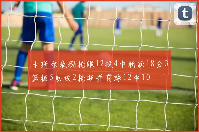 卡斯尔表现抢眼12投4中斩获18分3篮板5助攻2抢断并罚球12中10