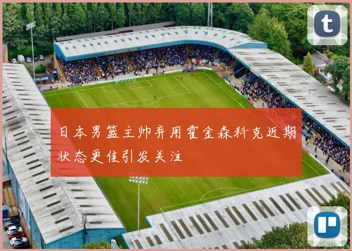 日本男篮主帅弃用霍金森科克近期状态更佳引发关注