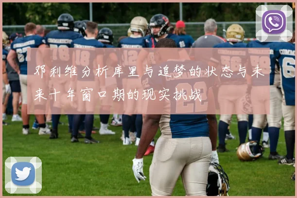 邓利维分析库里与追梦的状态与未来十年窗口期的现实挑战