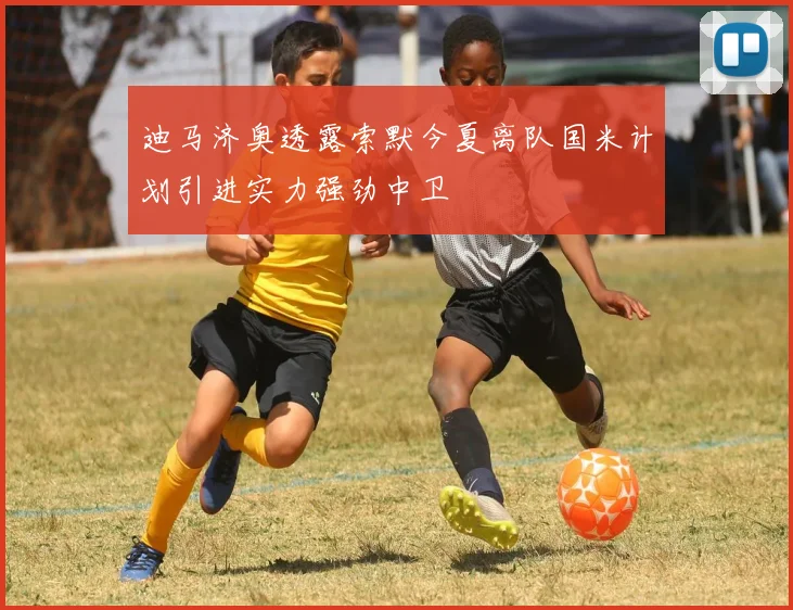 迪马济奥透露索默今夏离队国米计划引进实力强劲中卫