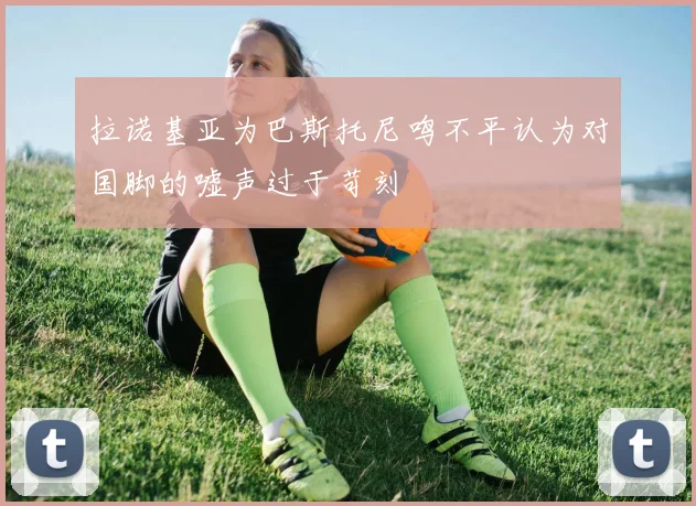 拉诺基亚为巴斯托尼鸣不平认为对国脚的嘘声过于苛刻
