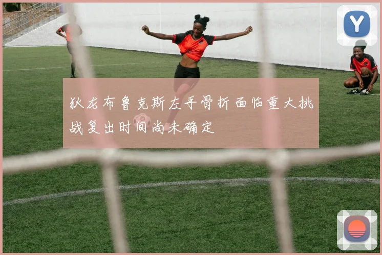 狄龙布鲁克斯左手骨折面临重大挑战复出时间尚未确定