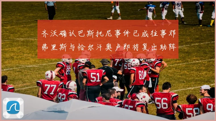 齐沃确认巴斯托尼事件已成往事邓弗里斯与恰尔汗奥卢即将复出助阵