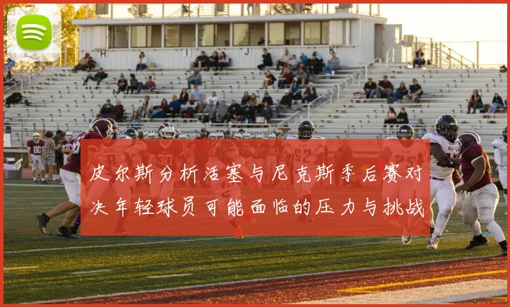 皮尔斯分析活塞与尼克斯季后赛对决年轻球员可能面临的压力与挑战