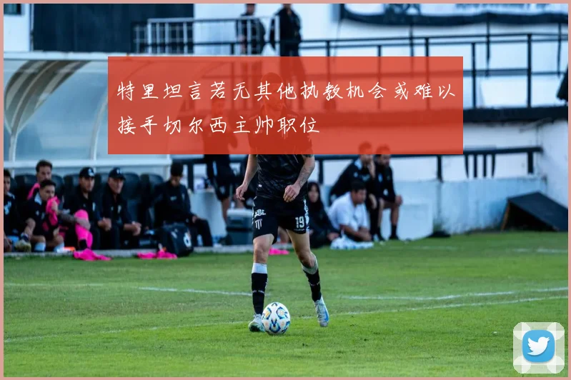 特里坦言若无其他执教机会或难以接手切尔西主帅职位
