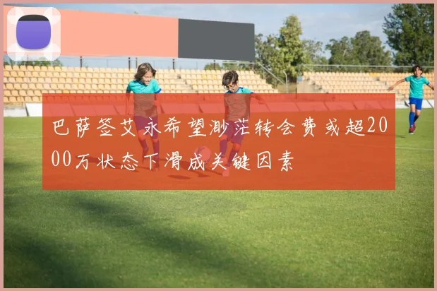 巴萨签艾永希望渺茫转会费或超2000万状态下滑成关键因素