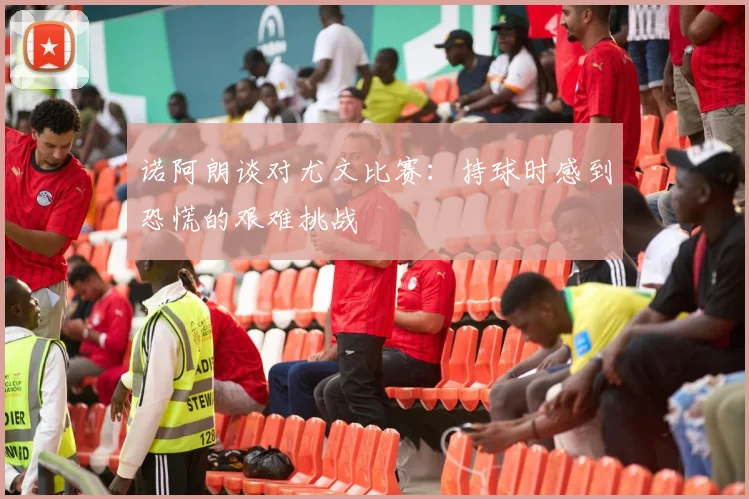 诺阿朗谈对尤文比赛：持球时感到恐慌的艰难挑战