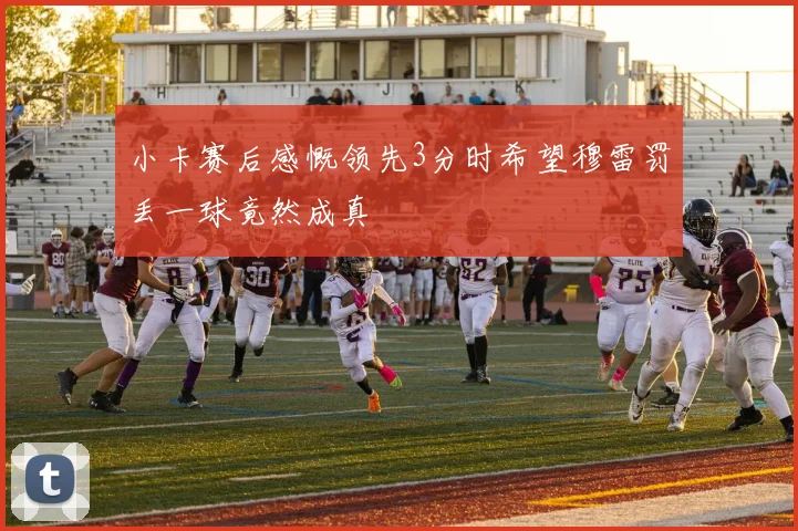 小卡赛后感慨领先3分时希望穆雷罚丢一球竟然成真